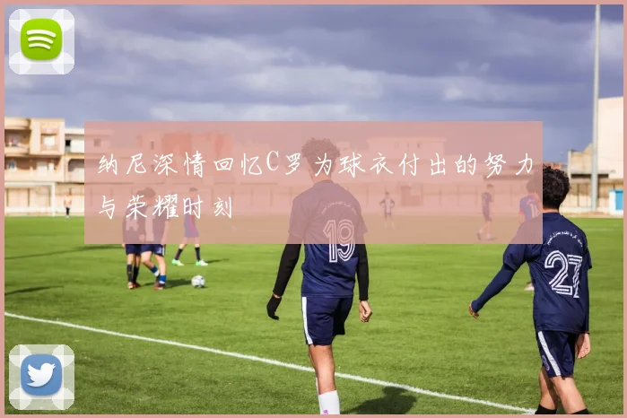 纳尼深情回忆C罗为球衣付出的努力与荣耀时刻
