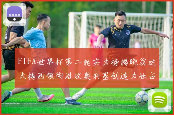 FIFA世界杯第二轮实力榜揭晓翁达夫梅西领衔进攻奥利塞创造力独占鳌头